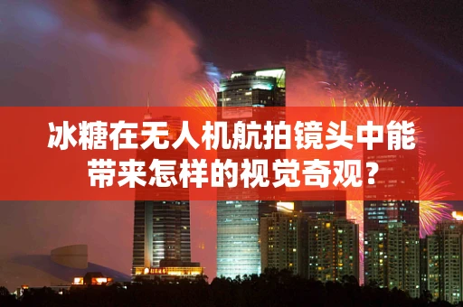 冰糖在无人机航拍镜头中能带来怎样的视觉奇观？