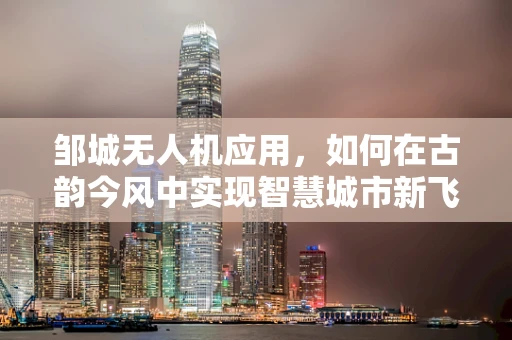邹城无人机应用，如何在古韵今风中实现智慧城市新飞跃？