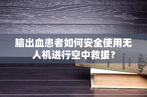脑出血患者如何安全使用无人机进行空中救援？