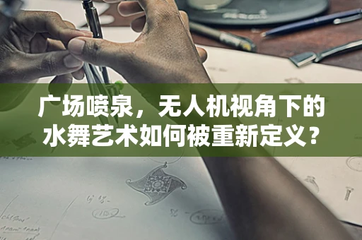 广场喷泉，无人机视角下的水舞艺术如何被重新定义？