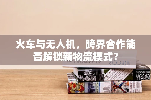 火车与无人机，跨界合作能否解锁新物流模式？