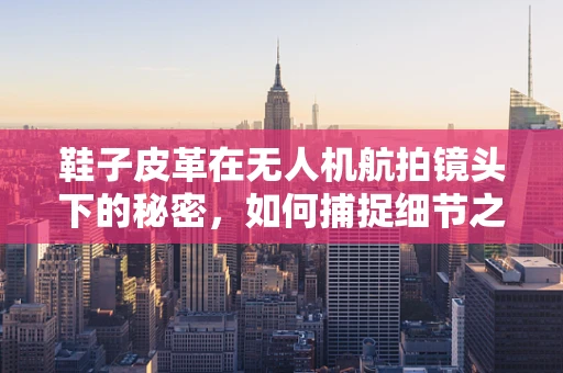 鞋子皮革在无人机航拍镜头下的秘密，如何捕捉细节之美？