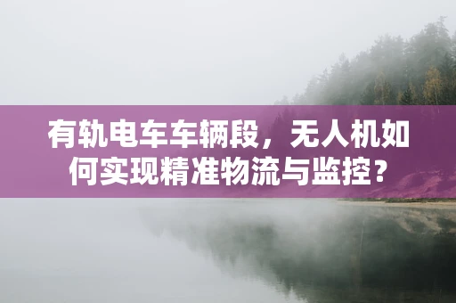 有轨电车车辆段，无人机如何实现精准物流与监控？