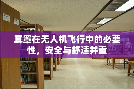 耳罩在无人机飞行中的必要性，安全与舒适并重