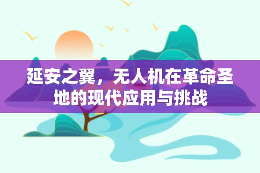 延安之翼，无人机在革命圣地的现代应用与挑战
