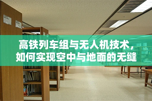 高铁列车组与无人机技术，如何实现空中与地面的无缝协同？