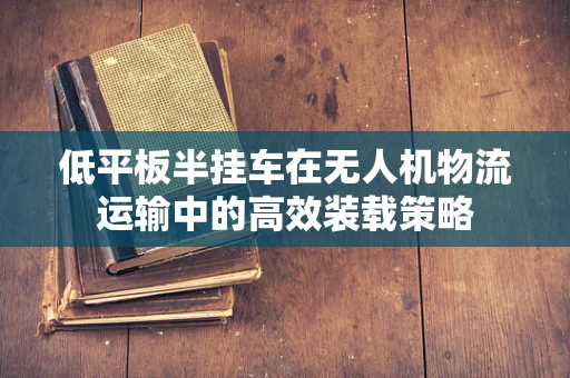 低平板半挂车在无人机物流运输中的高效装载策略