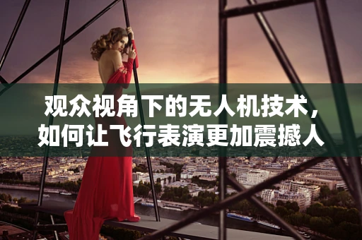 观众视角下的无人机技术，如何让飞行表演更加震撼人心？