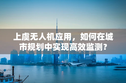 上虞无人机应用，如何在城市规划中实现高效监测？