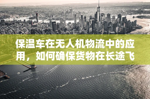 保温车在无人机物流中的应用，如何确保货物在长途飞行中的温度稳定？