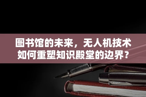 图书馆的未来，无人机技术如何重塑知识殿堂的边界？