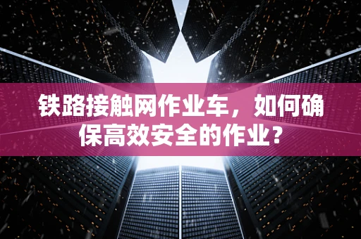 铁路接触网作业车，如何确保高效安全的作业？