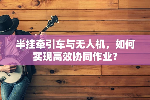 半挂牵引车与无人机，如何实现高效协同作业？
