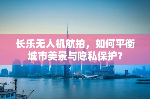 长乐无人机航拍，如何平衡城市美景与隐私保护？