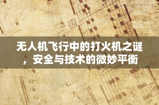 无人机飞行中的打火机之谜，安全与技术的微妙平衡