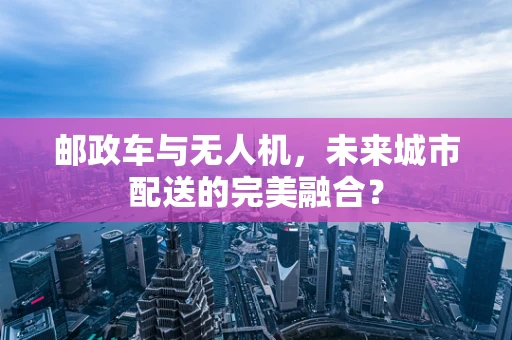 邮政车与无人机，未来城市配送的完美融合？