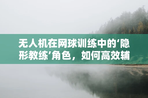 无人机在网球训练中的‘隐形教练’角色，如何高效辅助球员提升发球精度？