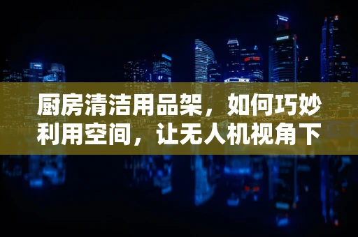 厨房清洁用品架，如何巧妙利用空间，让无人机视角下的厨房更整洁？