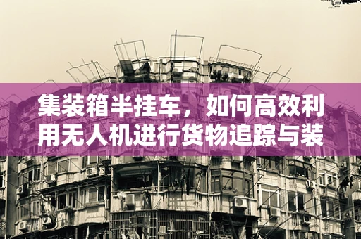 集装箱半挂车，如何高效利用无人机进行货物追踪与装载监督？