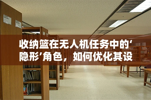 收纳篮在无人机任务中的‘隐形’角色，如何优化其设计与应用？