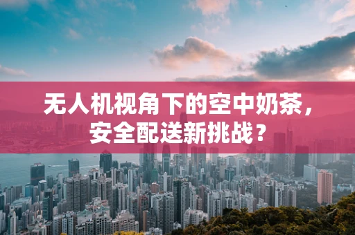 无人机视角下的空中奶茶，安全配送新挑战？