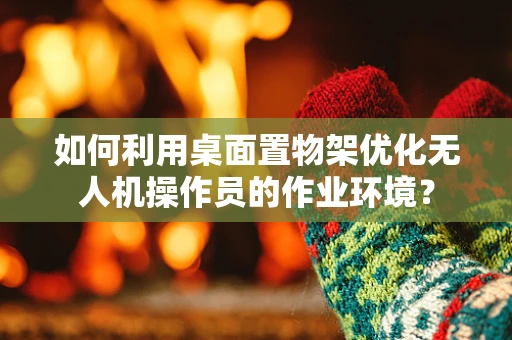 如何利用桌面置物架优化无人机操作员的作业环境？