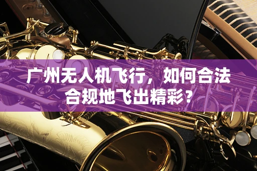 广州无人机飞行，如何合法合规地飞出精彩？