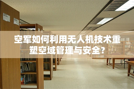 空军如何利用无人机技术重塑空域管理与安全？