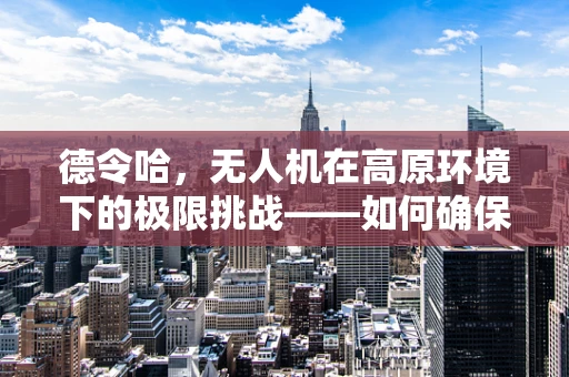 德令哈，无人机在高原环境下的极限挑战——如何确保稳定信号传输？