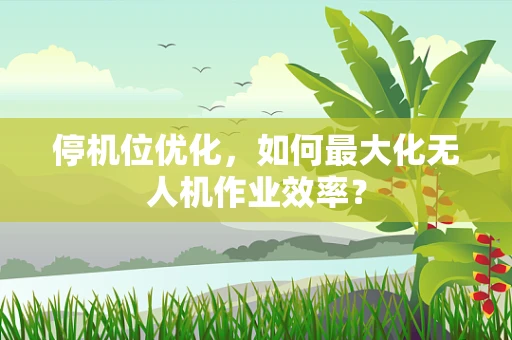 停机位优化，如何最大化无人机作业效率？