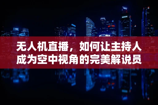 无人机直播，如何让主持人成为空中视角的完美解说员？