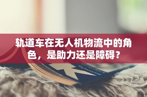 轨道车在无人机物流中的角色，是助力还是障碍？