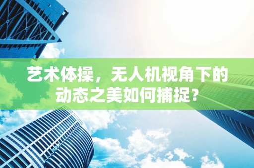 艺术体操，无人机视角下的动态之美如何捕捉？