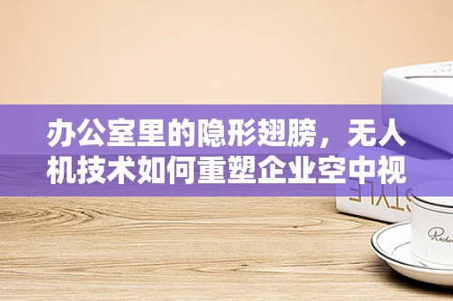 办公室里的隐形翅膀，无人机技术如何重塑企业空中视角？