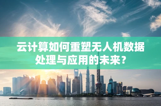 云计算如何重塑无人机数据处理与应用的未来？