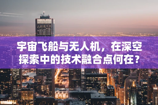 宇宙飞船与无人机，在深空探索中的技术融合点何在？