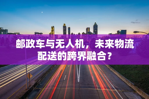 邮政车与无人机，未来物流配送的跨界融合？