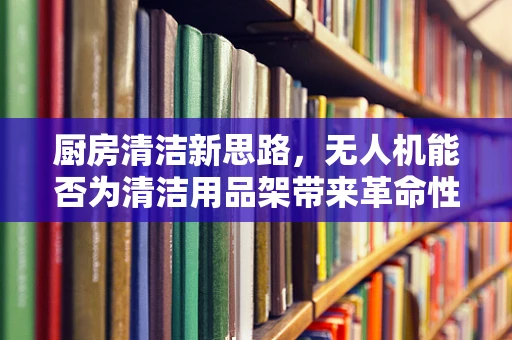 厨房清洁新思路，无人机能否为清洁用品架带来革命性变革？