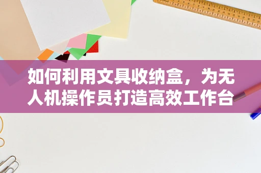 如何利用文具收纳盒，为无人机操作员打造高效工作台？