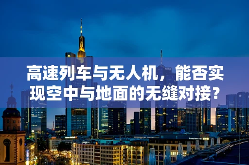 高速列车与无人机，能否实现空中与地面的无缝对接？