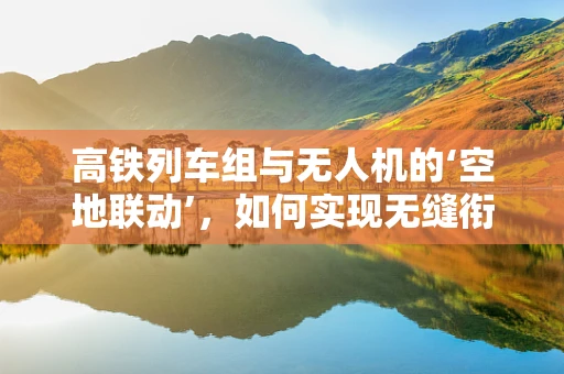 高铁列车组与无人机的‘空地联动’，如何实现无缝衔接？