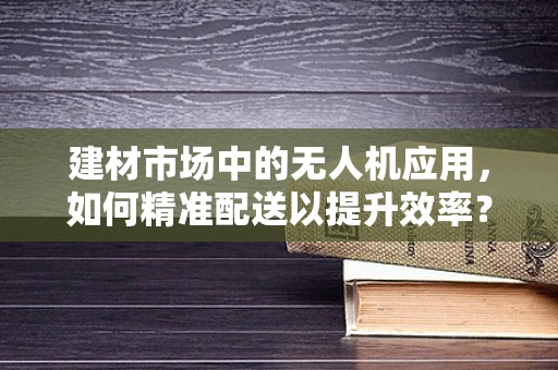 建材市场中的无人机应用，如何精准配送以提升效率？
