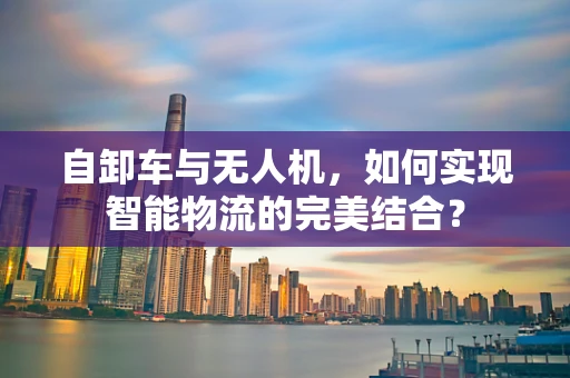 自卸车与无人机，如何实现智能物流的完美结合？