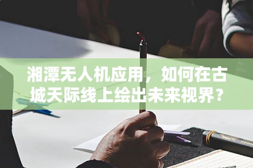 湘潭无人机应用，如何在古城天际线上绘出未来视界？