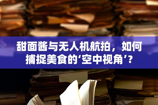 甜面酱与无人机航拍，如何捕捉美食的‘空中视角’？