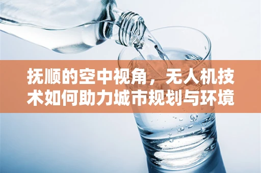 抚顺的空中视角，无人机技术如何助力城市规划与环境保护？