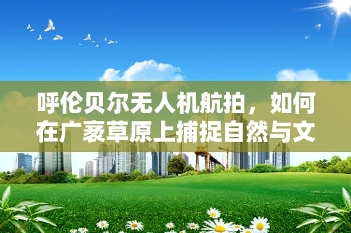 呼伦贝尔无人机航拍，如何在广袤草原上捕捉自然与文化的完美融合？