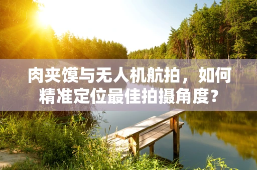 肉夹馍与无人机航拍，如何精准定位最佳拍摄角度？