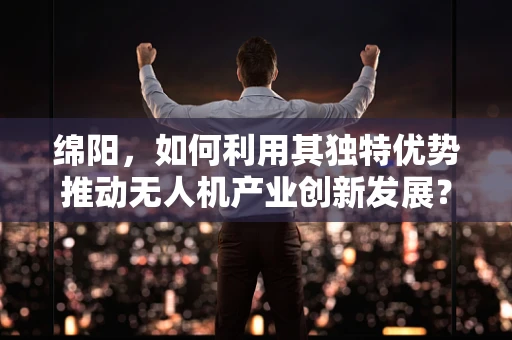 绵阳，如何利用其独特优势推动无人机产业创新发展？
