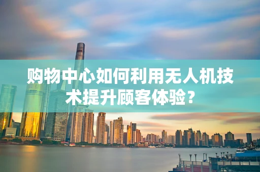 购物中心如何利用无人机技术提升顾客体验？